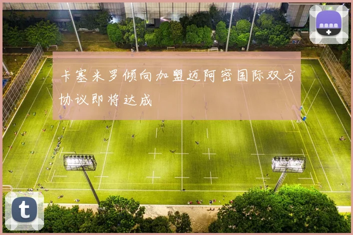 卡塞米罗倾向加盟迈阿密国际双方协议即将达成