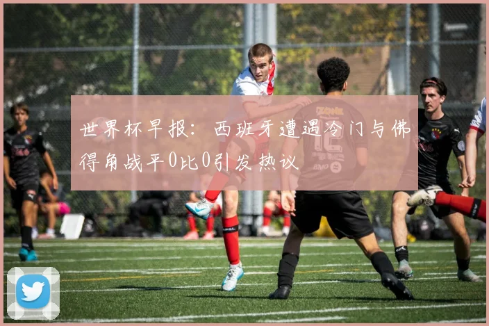 世界杯早报：西班牙遭遇冷门与佛得角战平0比0引发热议