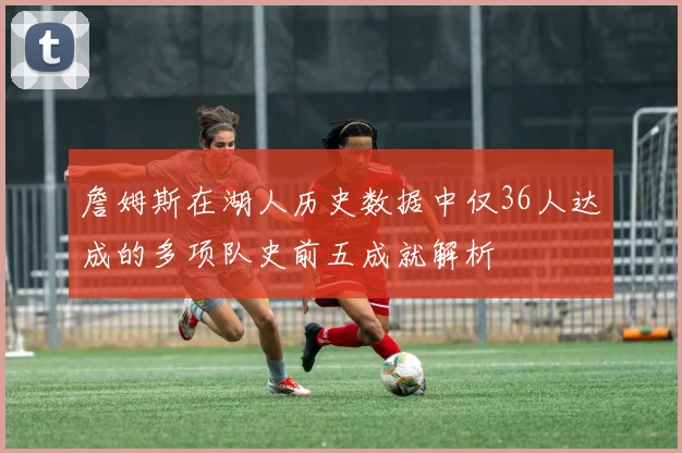 詹姆斯在湖人历史数据中仅36人达成的多项队史前五成就解析