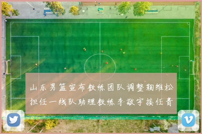 山东男篮宣布教练团队调整鞠维松担任一线队助理教练李敬宇接任青年队主教练