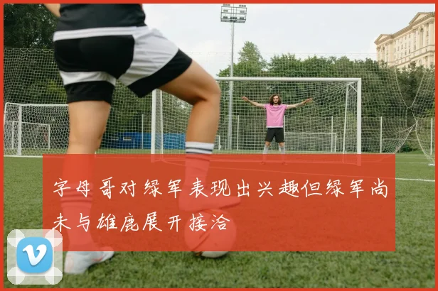 字母哥对绿军表现出兴趣但绿军尚未与雄鹿展开接洽
