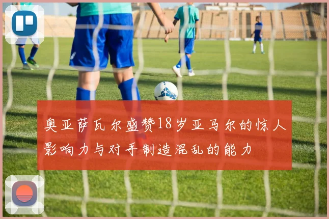 奥亚萨瓦尔盛赞18岁亚马尔的惊人影响力与对手制造混乱的能力