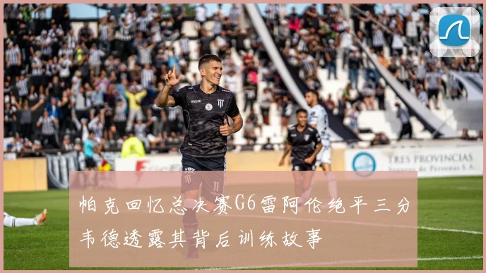帕克回忆总决赛G6雷阿伦绝平三分韦德透露其背后训练故事