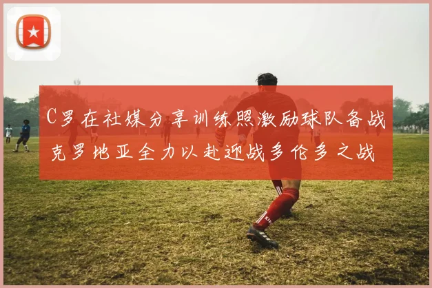 C罗在社媒分享训练照激励球队备战克罗地亚全力以赴迎战多伦多之战