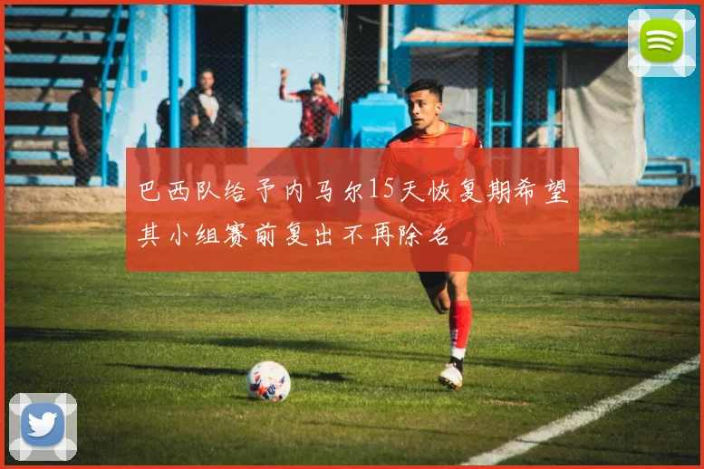 巴西队给予内马尔15天恢复期希望其小组赛前复出不再除名